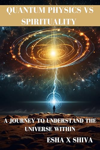 Quantum Physics Vs Spirituality : A Journey to Understand the Universe Within: How Science and Ancient Wisdom Reveal the Deeper Truth About Reality and Consciousness